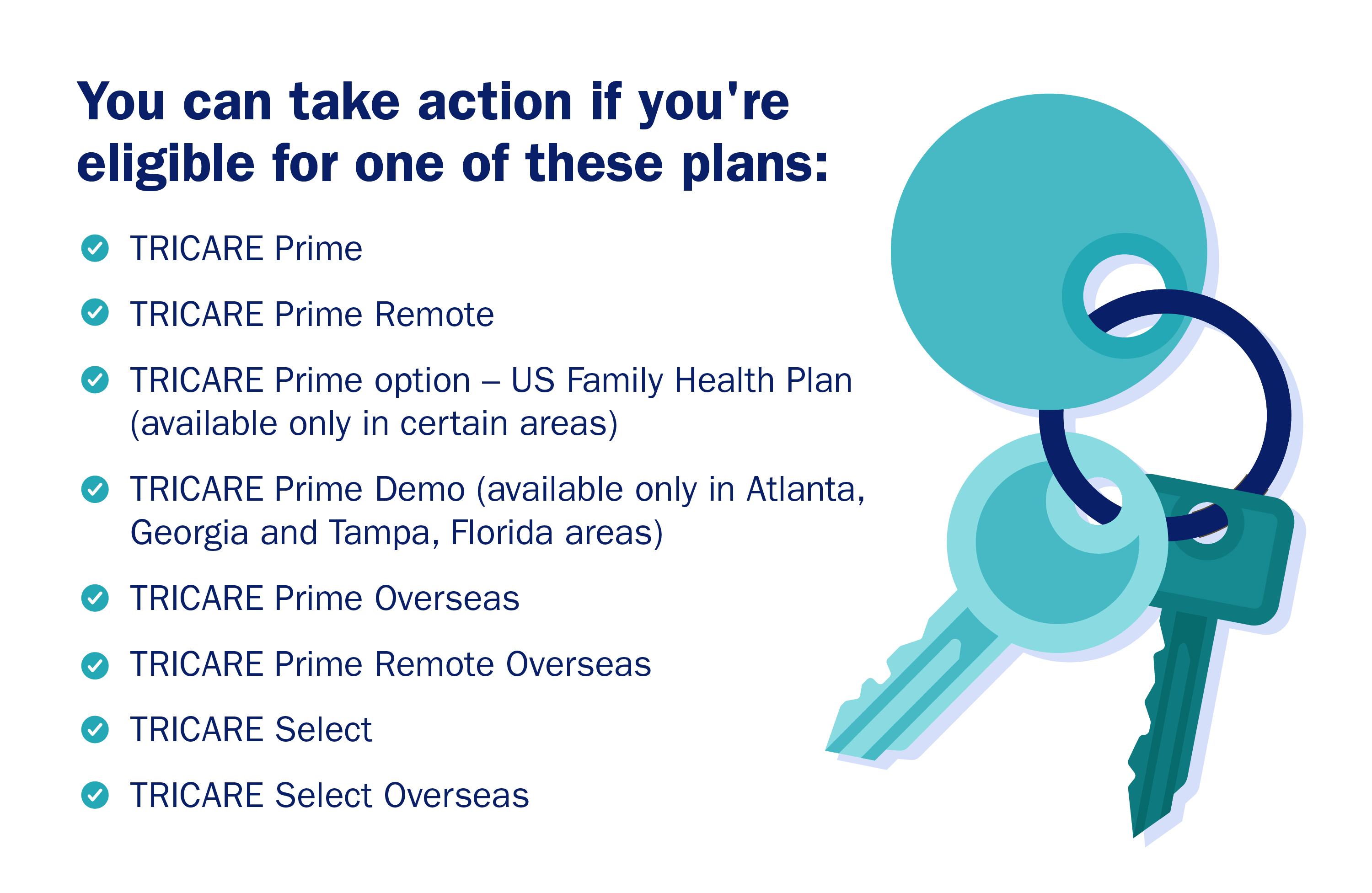 Decorative image: Lists which plans you may be eligible to enroll in during TRICARE Open Season. Key ring icon. Decorative image: Lists which plans you may be eligible to enroll in during TRICARE Open Season. Key ring icon.